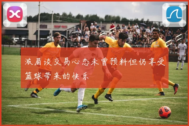 浓眉谈交易心态未曾预料但仍享受篮球带来的快乐