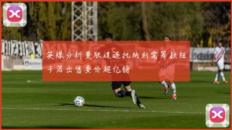 英媒分析曼联追逐托纳利需筹款纽卡若出售要价超亿镑