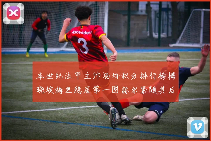 本世纪法甲主帅场均积分排行榜揭晓埃梅里稳居第一图赫尔紧随其后