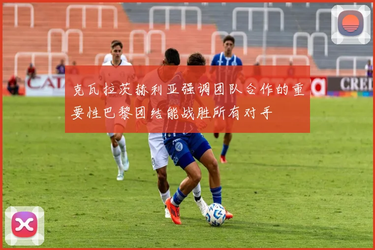 克瓦拉茨赫利亚强调团队合作的重要性巴黎团结能战胜所有对手