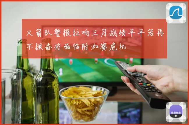火箭队警报拉响三月战绩平平若再不振奋将面临附加赛危机