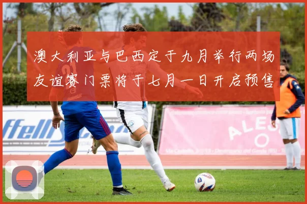 澳大利亚与巴西定于九月举行两场友谊赛门票将于七月一日开启预售