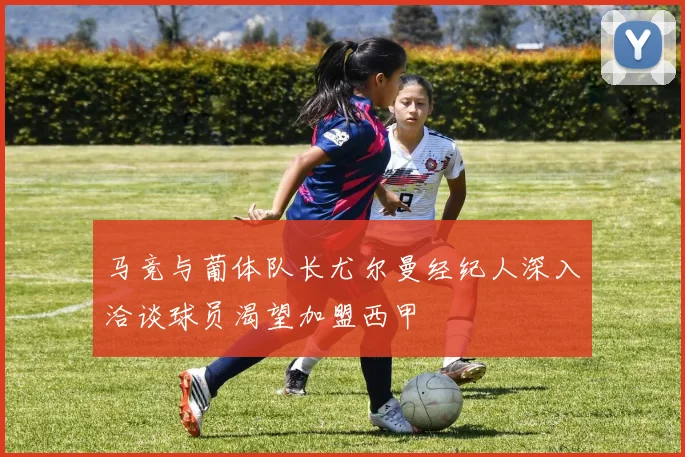 马竞与葡体队长尤尔曼经纪人深入洽谈球员渴望加盟西甲