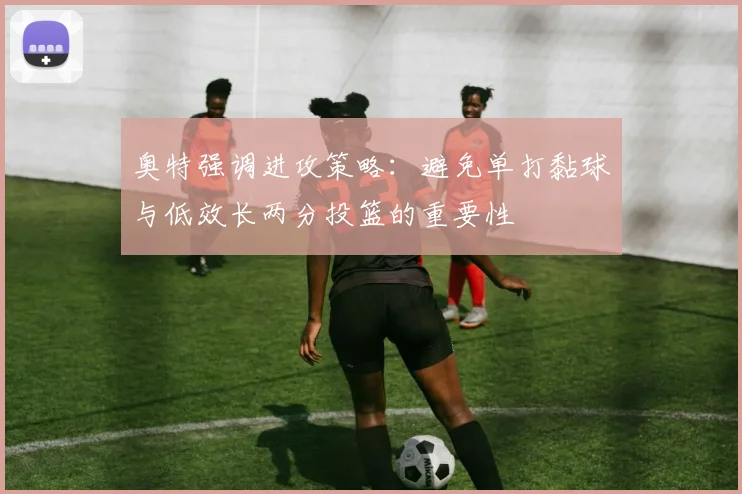奥特强调进攻策略：避免单打黏球与低效长两分投篮的重要性