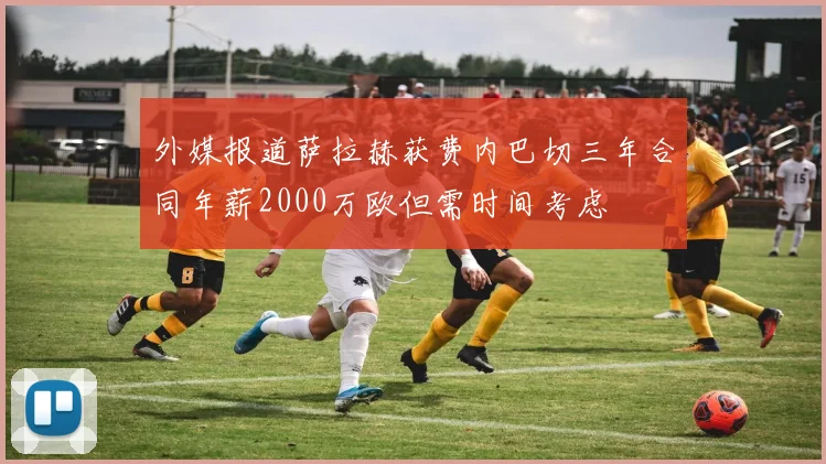 外媒报道萨拉赫获费内巴切三年合同年薪2000万欧但需时间考虑