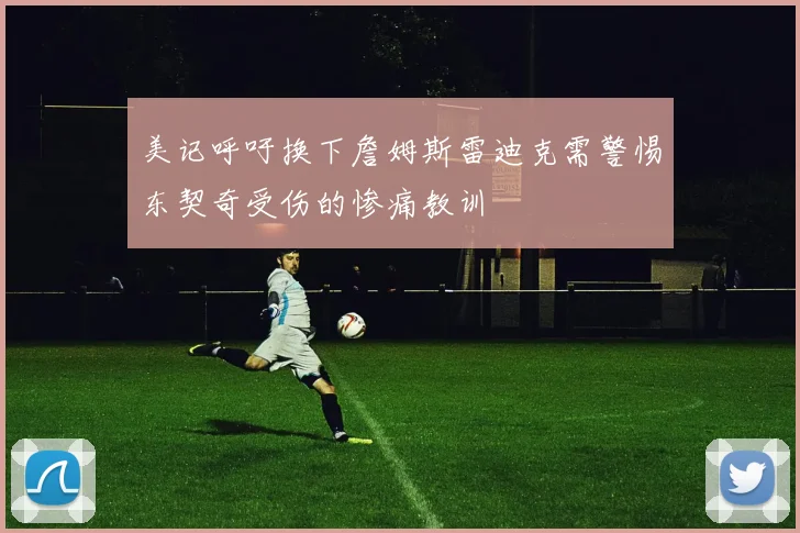 美记呼吁换下詹姆斯雷迪克需警惕东契奇受伤的惨痛教训