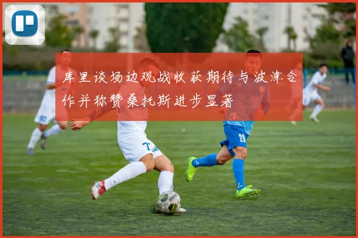 库里谈场边观战收获期待与波津合作并称赞桑托斯进步显著