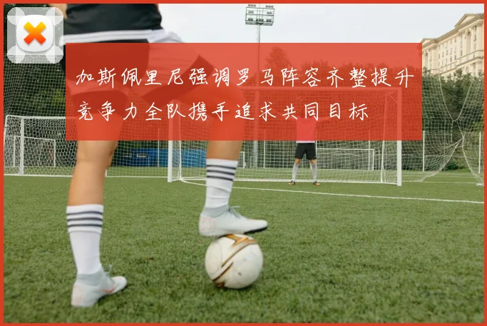 加斯佩里尼强调罗马阵容齐整提升竞争力全队携手追求共同目标