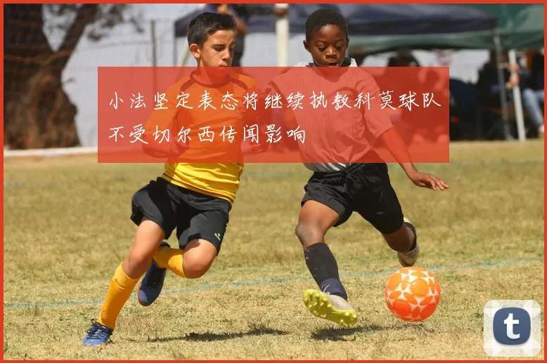 小法坚定表态将继续执教科莫球队不受切尔西传闻影响