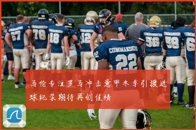 马伦专注罗马冲击意甲冬季引援进球纪录期待再创佳绩